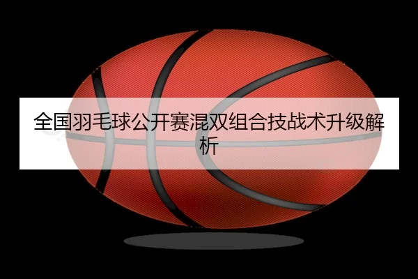 全国羽毛球公开赛混双组合技战术升级解析